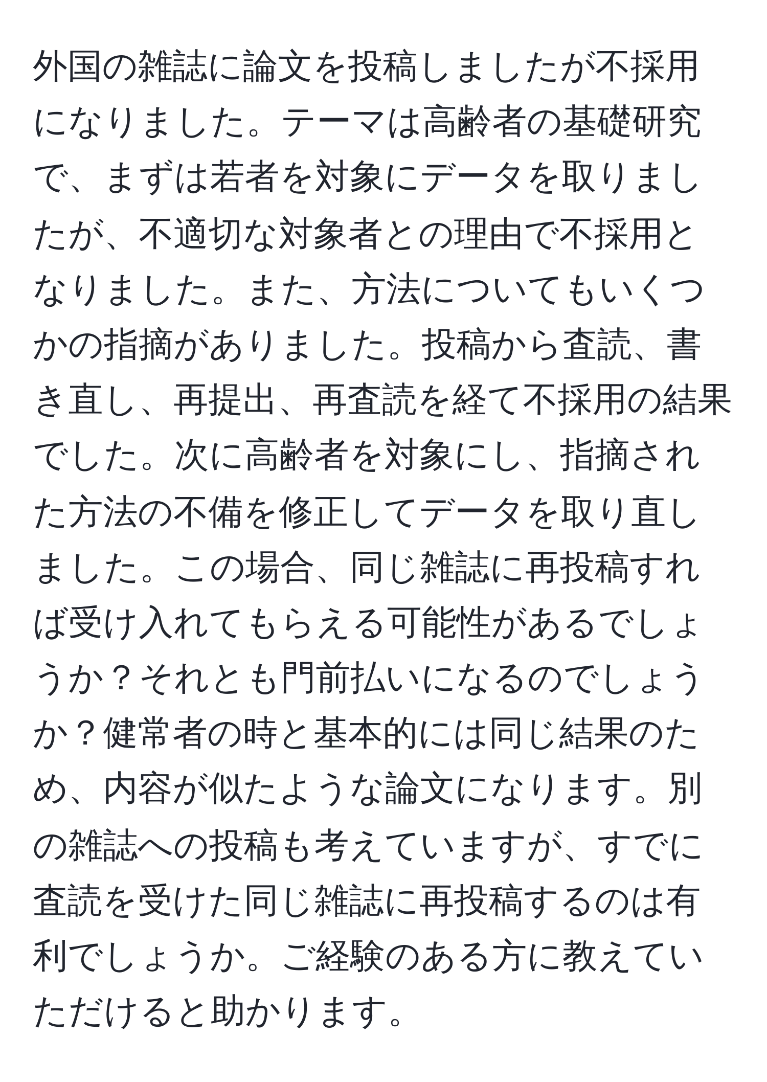 外国の雑誌に論文を投稿しましたが不採用になりました。テーマは高齢者の基礎研究で、まずは若者を対象にデータを取りましたが、不適切な対象者との理由で不採用となりました。また、方法についてもいくつかの指摘がありました。投稿から査読、書き直し、再提出、再査読を経て不採用の結果でした。次に高齢者を対象にし、指摘された方法の不備を修正してデータを取り直しました。この場合、同じ雑誌に再投稿すれば受け入れてもらえる可能性があるでしょうか？それとも門前払いになるのでしょうか？健常者の時と基本的には同じ結果のため、内容が似たような論文になります。別の雑誌への投稿も考えていますが、すでに査読を受けた同じ雑誌に再投稿するのは有利でしょうか。ご経験のある方に教えていただけると助かります。