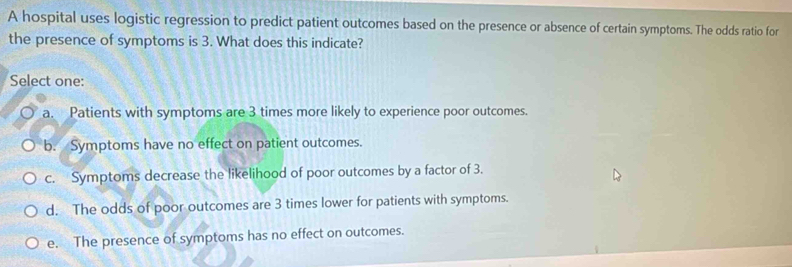 A hospital uses logistic regression to predict patient outcomes based on the presence or absence of certain symptoms. The odds ratio for
the presence of symptoms is 3. What does this indicate?
Select one:
a. Patients with symptoms are 3 times more likely to experience poor outcomes.
b. Symptoms have no effect on patient outcomes.
c. Symptoms decrease the likelihood of poor outcomes by a factor of 3.
d. The odds of poor outcomes are 3 times lower for patients with symptoms.
e. The presence of symptoms has no effect on outcomes.