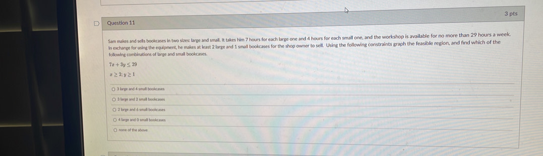 Sam makes and sells bookcases in two sizes: large and small. It takes him 7 hours for each large one and 4 hours for each small one, and the workshop is available for no more than 29 hours a week.
In exchange for using the equipment, he makes at least 2 large and 1 small bookcases for the shop owner to sell. Using the following constraints graph the feasible region, and find which of the
following combinations of large and small bookcases
7x+3y≤ 29
≥ 2; y≥ 1
○ 3 large and 4 small bookcases
) 3 large and 2 small bookcases
2 large and 6 small bookcases
4 large and 0 small bookcases
○ none of the above