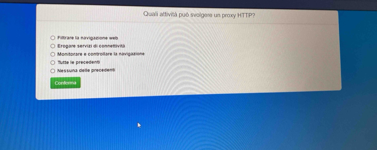 Quali attività può svolgere un proxy HTTP?
Filtrare la navigazione web
Erogare servizi di connettività
Monitorare e controllare la navigazione
Tutte le precedenti
Nessuna delle precedenti
Conferma