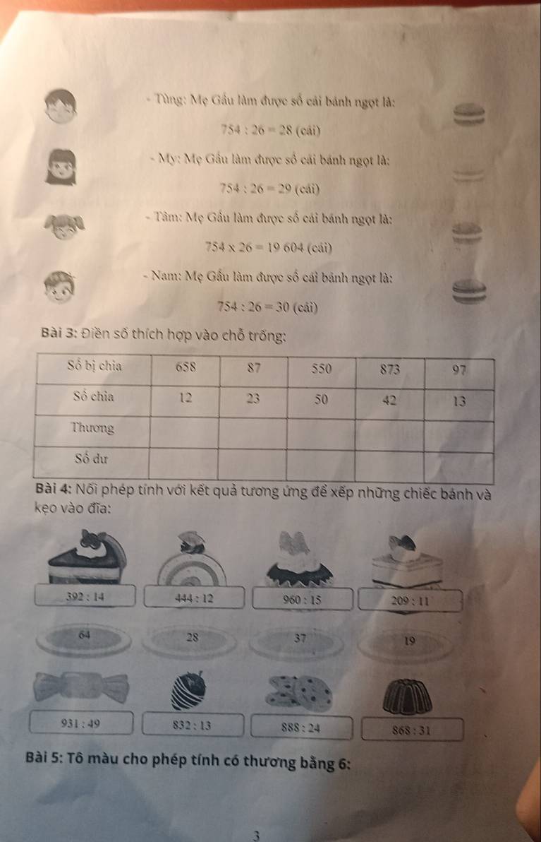 Tùng: Mẹ Gầu làm được số cải bánh ngọt là:
754:26=28(cii)
- My: Mẹ Gầu làm được số cái bánh ngọt là:
754:26=29(cdi)
- Tâm: Mẹ Gầu làm được số cái bánh ngọt là:
754* 26=19604 (cái) 
- Nam: Mẹ Gầu làm được số cái bánh ngọt là:
754:26=30 (cái) 
Bài 3: Điền số thích hợp vào chỗ trống: 
kết quả tương ứng để xếp những chiếc bánh và 
kẹo vào đĩa:
392:14 444:12 960:15 209:11
64
28
37
19
931:49 832:13 SSS:24 868:31
Bài 5: Tô màu cho phép tính có thương bằng 6: 
3