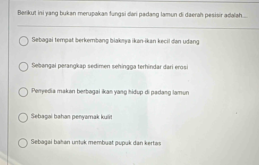 Berikut ini yang bukan merupakan fungsi dari padang lamun di daerah pesisir adalah....
Sebagai tempat berkembang biaknya ikan-ikan kecil dan udang
Sebangai perangkap sedimen sehingga terhindar dari erosi
Penyedia makan berbagai ikan yang hidup di padang lamun
Sebagai bahan penyamak kulit
Sebagai bahan untuk membuat pupuk dan kertas