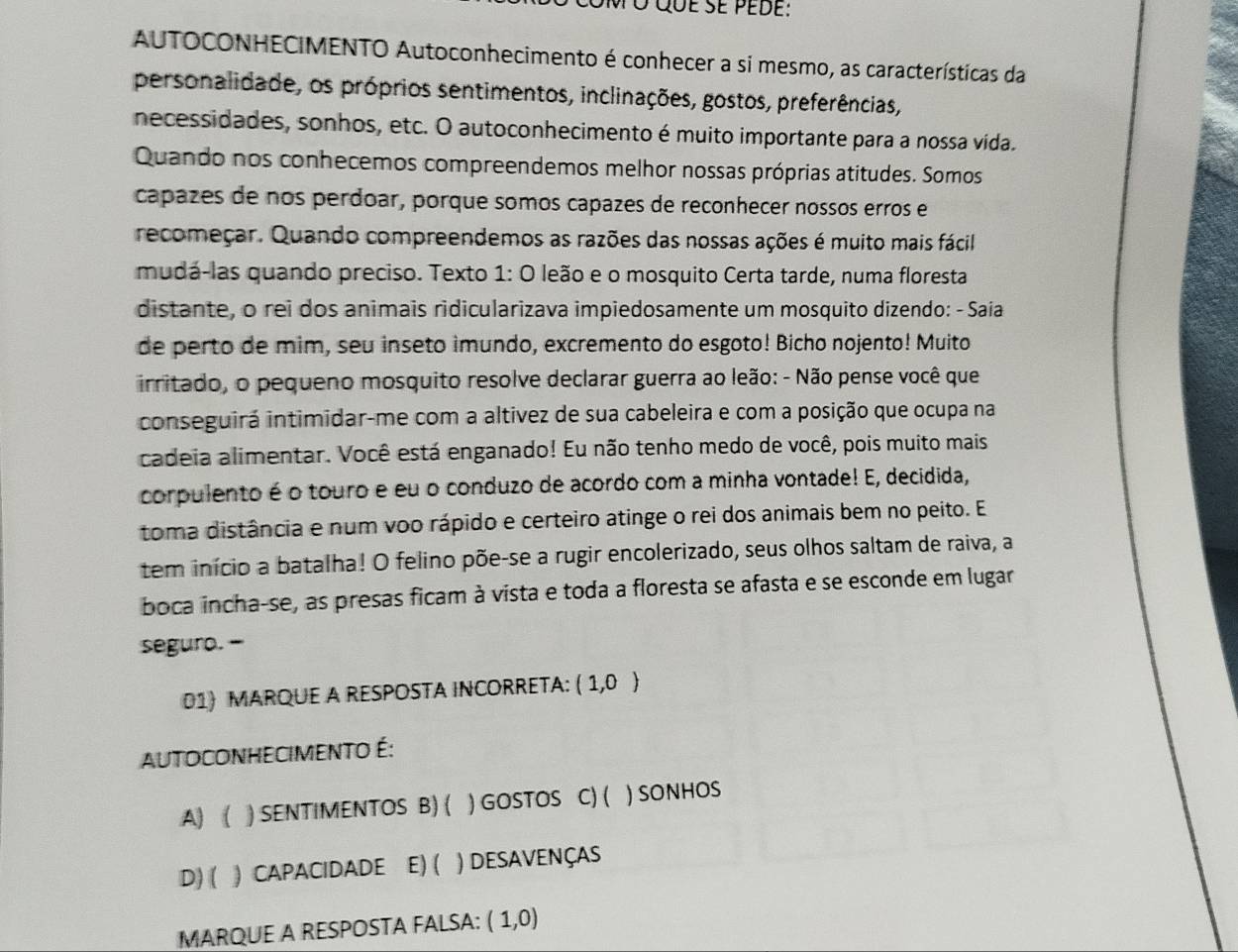 ó que se pede:
AUTOCONHECIMENTO Autoconhecimento é conhecer a si mesmo, as características da
personalidade, os próprios sentimentos, inclinações, gostos, preferências,
necessidades, sonhos, etc. O autoconhecimento é muito importante para a nossa vida.
Quando nos conhecemos compreendemos melhor nossas próprias atitudes. Somos
capazes de nos perdoar, porque somos capazes de reconhecer nossos erros e
recomeçar. Quando compreendemos as razões das nossas ações é muito mais fácil
mudá-las quando preciso. Texto 1: O leão e o mosquito Certa tarde, numa floresta
distante, o rei dos animais ridicularizava impiedosamente um mosquito dizendo: - Saiía
de perto de mim, seu inseto imundo, excremento do esgoto! Bicho nojento! Muito
irritado, o pequeno mosquito resolve declarar guerra ao leão: - Não pense você que
conseguirá intimidar-me com a altivez de sua cabeleira e com a posição que ocupa na
cadeia alimentar. Você está enganado! Eu não tenho medo de você, pois muito mais
corpulento é o touro e eu o conduzo de acordo com a minha vontade! E, decidida,
toma distância e num voo rápido e certeiro atinge o rei dos animais bem no peito. E
tem início a batalha! O felino põe-se a rugir encolerizado, seus olhos saltam de raiva, a
boca incha-se, as presas ficam à vista e toda a floresta se afasta e se esconde em lugar
seguro. -
01) MARQUE A RESPOSTA INCORRETA: (1,0)
AUTOCONHECIMeNTO É:
A)  ) SENTIMENTOS B) ( ) GOSTOS C) ( ) SONHOS
D) ( ) CAPACIDADE E) ( ) DESAVENÇAS
MARQUE A RESPOSTA FALSA: (1,0)