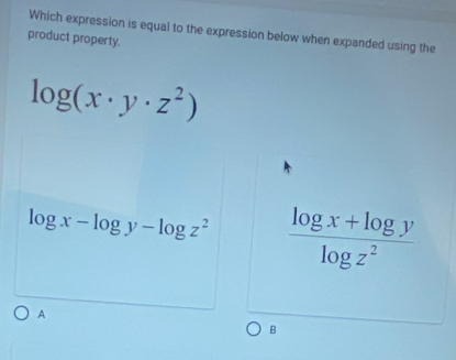 Which expression is equal to the expression below when expanded using the
product property.
log (x· y· z^2)
log x-log y-log z^2  (log x+log y)/log z^2 
A
B