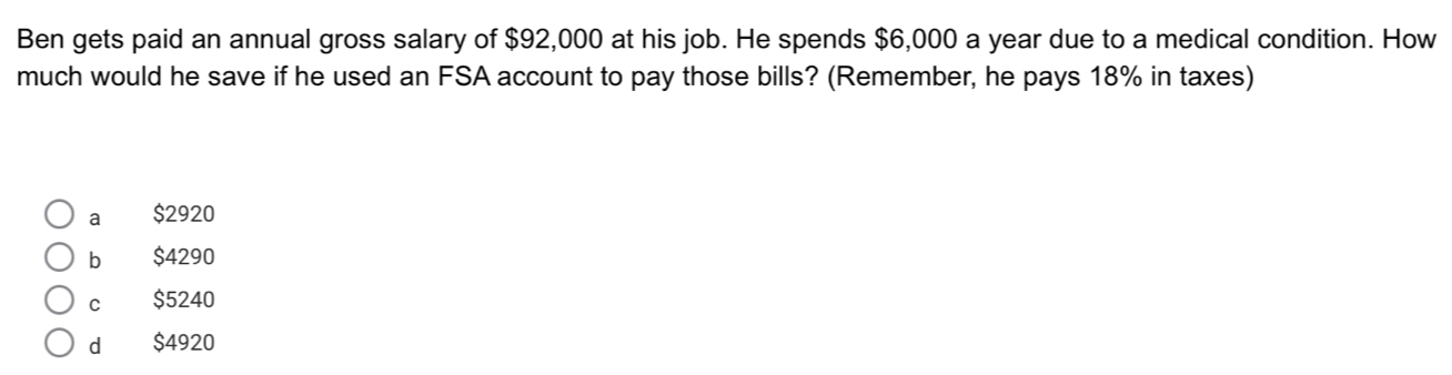 Ben gets paid an annual gross salary of $92,000 at his job. He spends $6,000 a year due to a medical condition. How
much would he save if he used an FSA account to pay those bills? (Remember, he pays 18% in taxes)
a $2920
bì $4290
c $5240
dà $4920