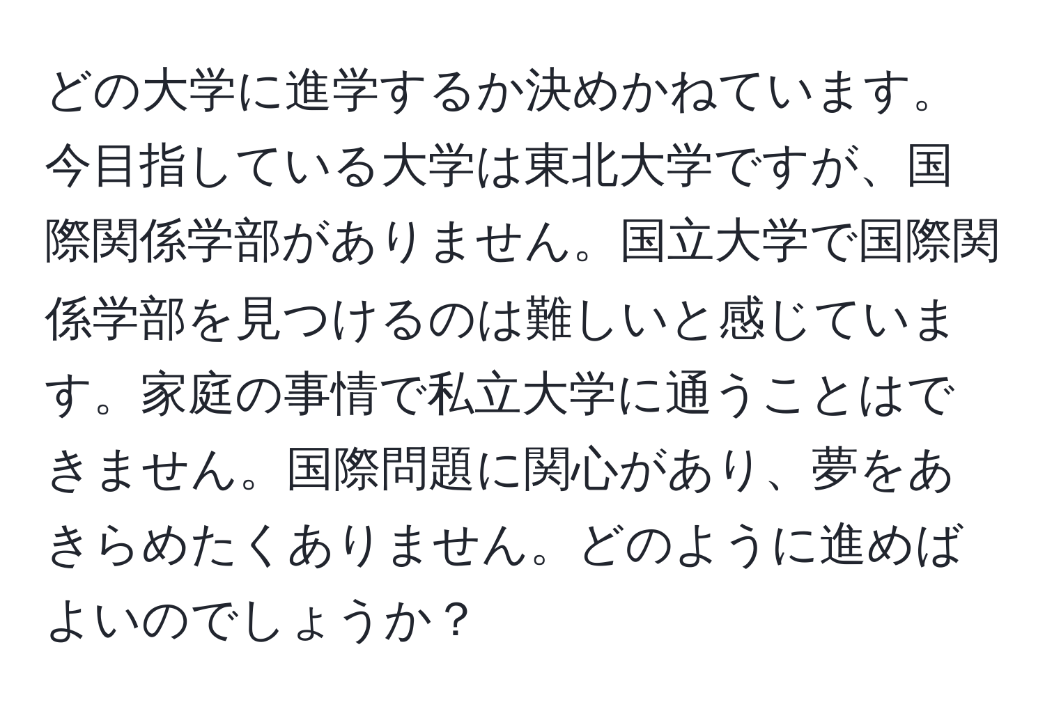 どの大学に進学するか決めかねています。今目指している大学は東北大学ですが、国際関係学部がありません。国立大学で国際関係学部を見つけるのは難しいと感じています。家庭の事情で私立大学に通うことはできません。国際問題に関心があり、夢をあきらめたくありません。どのように進めばよいのでしょうか？