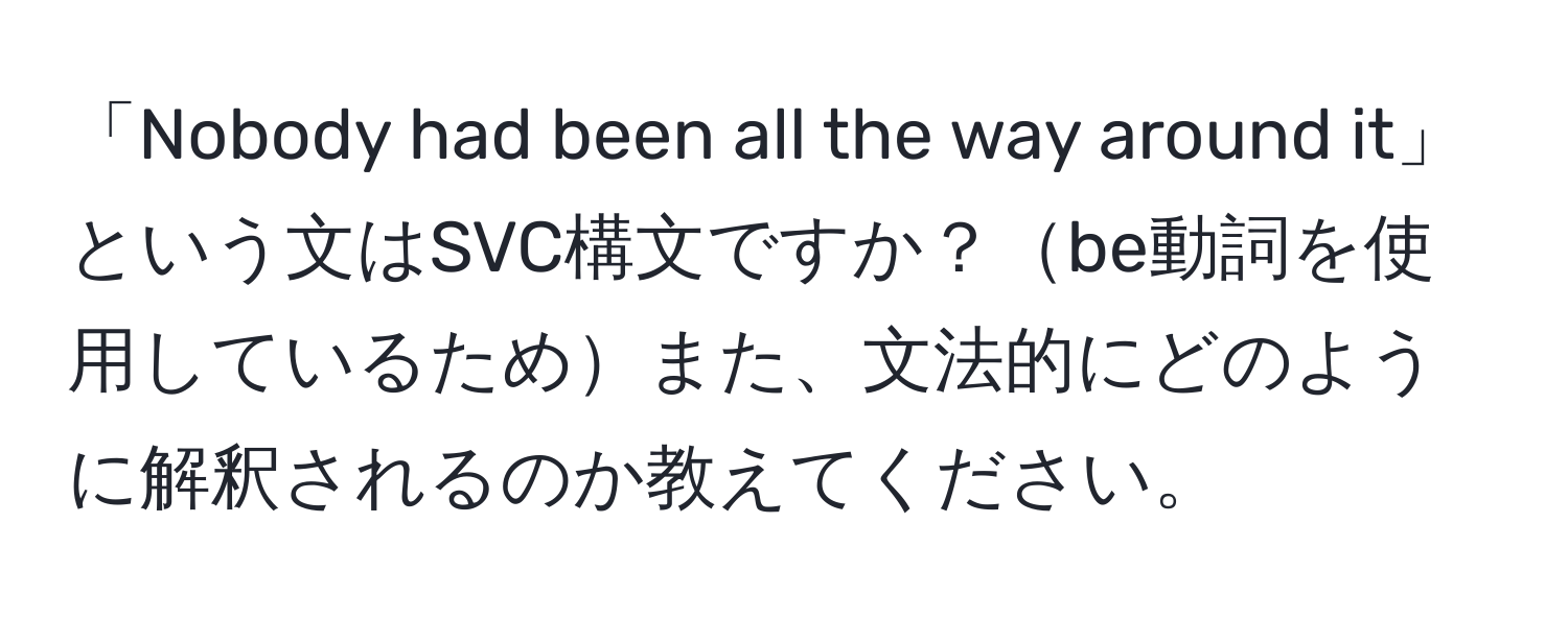 「Nobody had been all the way around it」という文はSVC構文ですか？be動詞を使用しているためまた、文法的にどのように解釈されるのか教えてください。