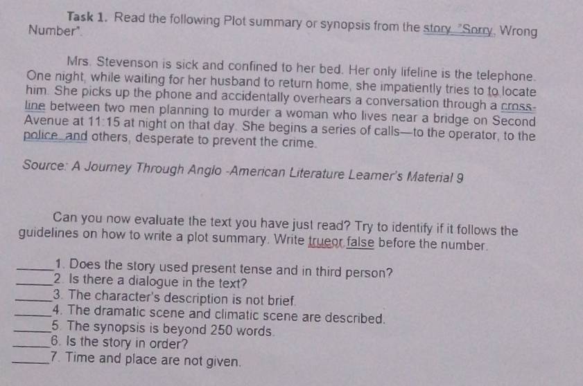 Task 1. Read the following Plot summary or synopsis from the story "Sorry, Wrong 
Number" 
Mrs. Stevenson is sick and confined to her bed. Her only lifeline is the telephone. 
One night, while waiting for her husband to return home, she impatiently tries to to locate 
him. She picks up the phone and accidentally overhears a conversation through a cross- 
line between two men planning to murder a woman who lives near a bridge on Second 
Avenue at 11:15 at night on that day. She begins a series of calls—to the operator, to the 
police and others, desperate to prevent the crime. 
Source: A Journey Through Anglo -American Literature Leamer's Material 9 
Can you now evaluate the text you have just read? Try to identify if it follows the 
guidelines on how to write a plot summary. Write trueor false before the number. 
_1. Does the story used present tense and in third person? 
_2. Is there a dialogue in the text? 
_3. The character's description is not brief. 
_4. The dramatic scene and climatic scene are described. 
_5. The synopsis is beyond 250 words. 
_6. Is the story in order? 
_7. Time and place are not given.