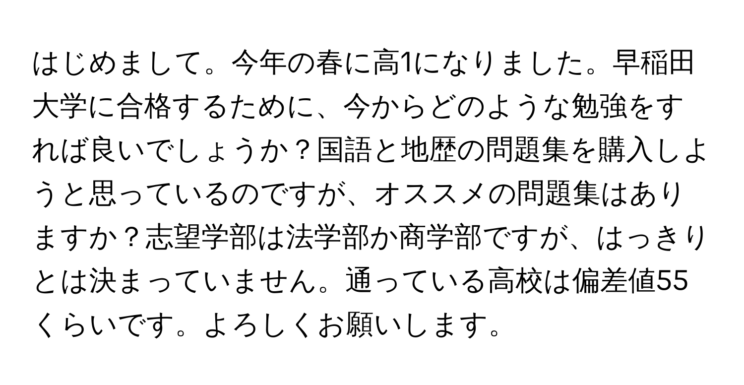 はじめまして。今年の春に高1になりました。早稲田大学に合格するために、今からどのような勉強をすれば良いでしょうか？国語と地歴の問題集を購入しようと思っているのですが、オススメの問題集はありますか？志望学部は法学部か商学部ですが、はっきりとは決まっていません。通っている高校は偏差値55くらいです。よろしくお願いします。