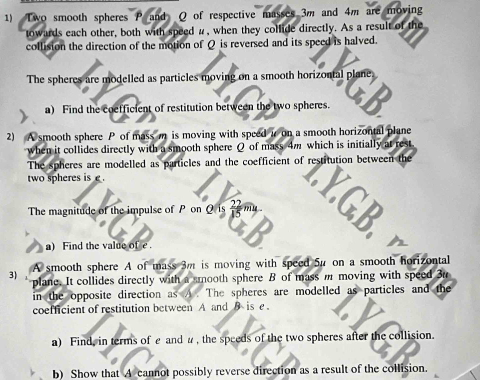 Two smooth spheres P and Q of respective masses 3m and 4m are moving 
towards each other, both with speed #, when they collide directly. As a result of the 
collision the direction of the motion of Q is reversed and its speed is halved. 
The spheres are modelled as particles moving on a smooth horizontal plane. 
a) Find the coefficient of restitution between the two spheres. a 
2) A smooth sphere P of mass m is moving with speed i on a smooth horizontal plane 
when it collides directly with a smooth sphere Q of mass 4m which is initially at rest. 
The spheres are modelled as particles and the coefficient of restitution between the 
two spheres is £. 
The magnitude of the impulse of P on Q is  22/15 mu. 
a) Find the value of e. 
A smooth sphere A of mass 3m is moving with speed 5u on a smooth horizontal 
3) plane. It collides directly with a mooth sphere B of mass m moving with speed 3u
in the opposite direction as A. The spheres are modelled as particles and the 
coefficient of restitution between A and B is e. 
a) Find, in terms of £ and u , the speeds of the two spheres after the collision. 
b) Show that A cannot possibly reverse direction as a result of the collision.