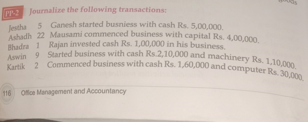 bods 
PP-2 Journalize the following transactions: 
Jestha 5 Ganesh started busniess with cash Rs. 5,00,000. 
Ashadh 22 Mausami commenced business with capital Rs. 4,00,000. 
Bhadra 1 Rajan invested cash Rs. 1,00,000 in his business. 
Aswin 9 Started business with cash Rs.2,10,000 and machinery Rs. 1,10,000. 
Kartik 2 Commenced business with cash Rs. 1,60,000 and computer Rs. 30,000
116 Office Management and Accountancy