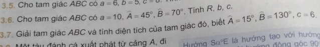 Cho tam giác ABC có a=6, b=5, c=0
3.6. Cho tam giác ABC có a=10, widehat A=45°, widehat B=70°. Tinh R, b, c. 
3.7. Giải tam giác ABC và tính diện tích của tam giác đó, biết widehat A=15°, widehat B=130°, c=6. 
Một tàu đánh cá xuất phát từ căng A, đi Hướng Salpha°E là hướng tạo với hướng