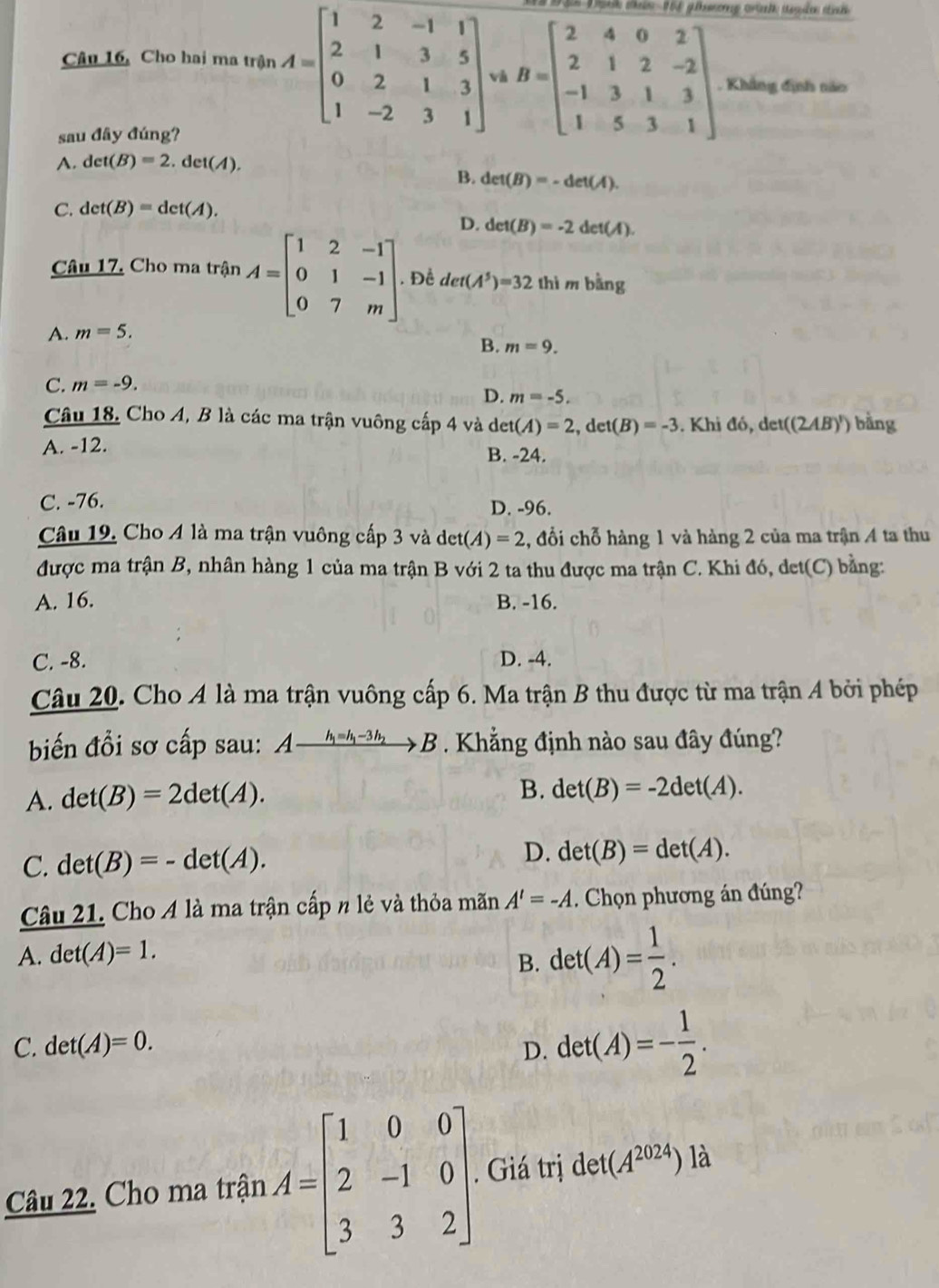 Câu 16, Cho hai ma tr
sau đây đúng?
A. det(B)=2.det(A).
B. det(B)=-det(A).
C. det(B)=det(A).
D. det(B)=-2det(A).
Câu 17. Cho ma trận A=beginbmatrix 1&2&-1 0&1&-1 0&7&mendbmatrix . Đề det(A^5)=32 thì m bling
A. m=5.
B. m=9.
C. m=-9.
D. m=-5.
Câu 18, Cho A, B là các ma trận vuông cấp 4 và det(A)=2,det(B)=-3 Khi do,det((2AB)') bằng
A. -12.
B. -24.
C. -76. D. -96.
Câu 19. Cho 4 là ma trận vuông cấp 3 và de et(A)=2 , đổi chỗ hàng 1 và hàng 2 của ma trận 4 ta thu
được ma trận B, nhân hàng 1 của ma trận B với 2 ta thu được ma trận C. Khi đó, det(C) bằng:
A. 16. B. -16.
C. -8. D. -4.
Câu 20. Cho A là ma trận vuông cấp 6. Ma trận B thu được từ ma trận A bởi phép
biến đổi sơ cấp sau: Axrightarrow h_1=h_1-3h_2B.  Khẳng định nào sau đây đúng?
A. det(B)=2det(A).
B. det(B)=-2det(A).
D.
C. det(B)=-det(A). det(B)=det(A).
Câu 21. Cho A là ma trận cấp n lẻ và thỏa mãn A'=-A. Chọn phương án đúng?
A. det(A)=1.
B. det(A)= 1/2 .
C. det(A)=0. D. det(A)=- 1/2 .
Câu 22. Cho ma trận A=beginbmatrix 1&0&0 2&-1&0 3&3&2endbmatrix. Giá trị det (A^(2024)) là