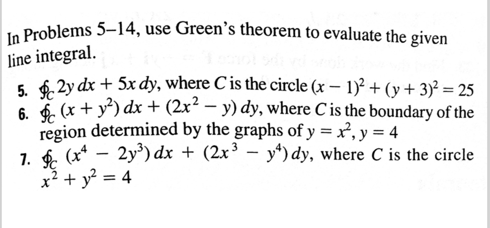 In Problems 5-14, use Green's theorem to evaluate the given 
line integral. 
5. f_C2ydx+5xdy , where C is the circle (x-1)^2+(y+3)^2=25
6. f_C(x+y^2)dx+(2x^2-y)dy , where C is the boundary of the 
region determined by the graphs of y=x^2, y=4
1. f_C(x^4-2y^3)dx+(2x^3-y^4)dy , where C is the circle
x^2+y^2=4