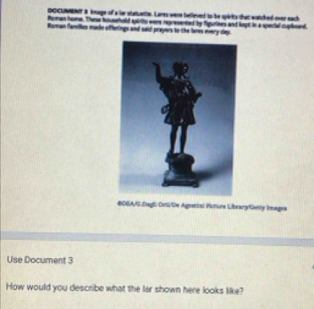 OOCUMNNT 3 kmage of a lar staurtte. Lanes were belleved to be spirits that wotched over each 
Roman home. These household spirits were represented by figurines and logit in a special cupboard. 
Roman families made offlerings and said prayers to the lares every day. 
CEAG Dagli Dsli/De Agretial Picture Libearytienty Imagos 
Use Document 3 
How would you describe what the lar shown here looks like?