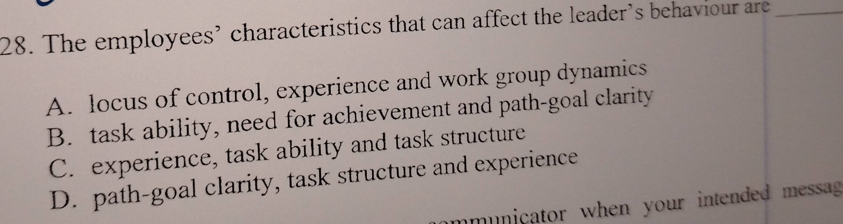 The employees’ characteristics that can affect the leader’s behaviour are_
A. locus of control, experience and work group dynamics
B. task ability, need for achievement and path-goal clarity
C. experience, task ability and task structure
D. path-goal clarity, task structure and experience
municator when your intended messag