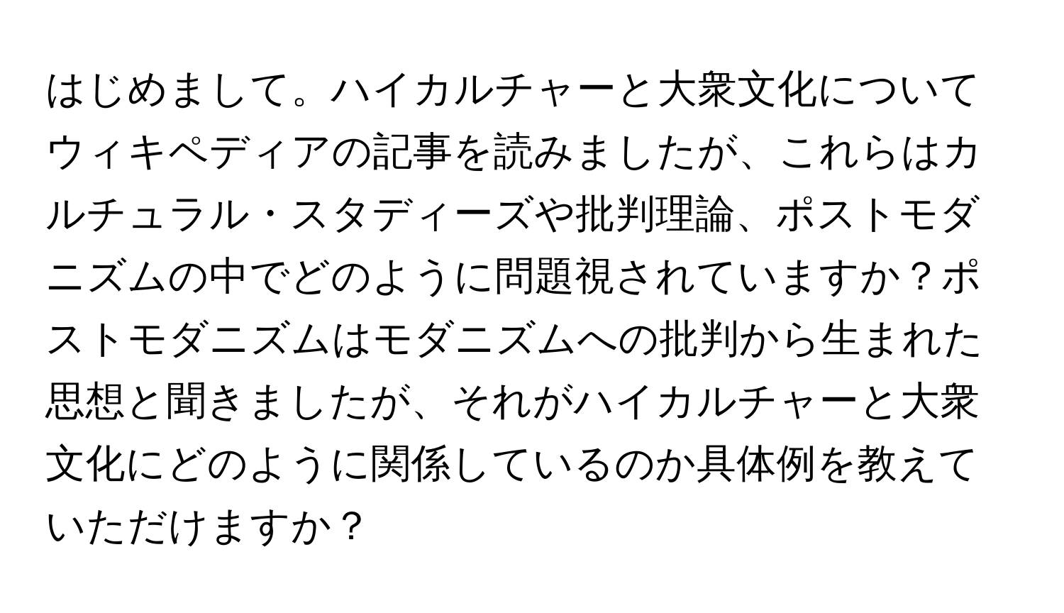 はじめまして。ハイカルチャーと大衆文化についてウィキペディアの記事を読みましたが、これらはカルチュラル・スタディーズや批判理論、ポストモダニズムの中でどのように問題視されていますか？ポストモダニズムはモダニズムへの批判から生まれた思想と聞きましたが、それがハイカルチャーと大衆文化にどのように関係しているのか具体例を教えていただけますか？