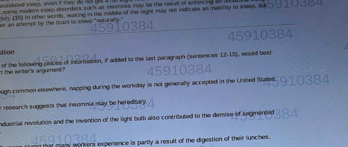 asolidated sleep, even if they do not get a full eight
t some modern sleep disorders such as insomnia may be the result of enforcing an unhal
thm. (15) In other words, waking in the middle of the night may not indicate an inability to sleep, but
er an attempt by the brain to sleep "naturally."
tion
of the following pieces of information, if added to the last paragraph (sentences 12-15), would best
t the writer's argument?
ough common elsewhere, napping during the workday is not generally accepted in the United States.
r research suggests that insomnia may be hereditary.
industrial revolution and the invention of the light bulb also contributed to the demise of segmented 
many workers experience is partly a result of the digestion of their lunches.