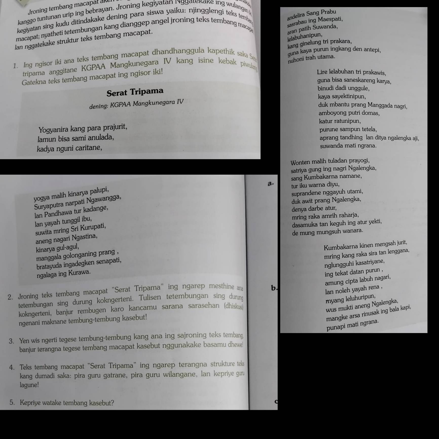 Jroning tembang macapat aker
akak
kanggo tuntunan urip ing bebrayan. Jroning kegiyatan Nggatekake ing wulangan 
kegiyatan sing kudu ditindakake dening para siswa yaiku: njingglengi teks temba
andelira Sang Prabu
macapat; nyatheti tetembungan kang dianggep angel jroning teks tembang macap
sasrabau ing Maespati,
lan nggatekake struktur teks tembang macapat.
aran patih Suwanda,
lelabuhanipun,
kang ginelung tri prakara,
1. Ing ngisor iki ana teks tembang macapat dhandhanggula kapethik saka Sen
guna kaya purun ingkang den antepi,
nuhoni trah utama.
tripama anggitane KGPAA Mangkunegara IV kang isine kebak piwulang
Gatekna teks tembang macapat ing ngisor iki!
Lire lelabuhan tri prakawis,
guna bisa saneskareng karya,
Serat Tripama
binudi dadi unggule,
kaya sayektinipun,
dening: KGPAA Mangkunegara IV
duk mbantu prang Manggada nagri,
amboyong putri domas,
katur ratunipun,
Yogyanira kang para prajurit,
purune sampun tetela,
lamun bisa sami anulada, aprang tandhing lan ditya ngalengka aji,
kadya nguni caritane, suwanda mati ngrana.
Wonten malih tuladan prayogi,
satriya gung ing nagri Ngalengka,
sang Kumbakarna namane,
a. tur iku warna diyu,
yogya malih kinarya palupi,
suprandene nggayuh utami,
duk awit prang Ngalengka,
Suryaputra narpati Ngawangga,
lan Pandhawa tur kadange,
denya darbe atur,
lan yayah tunggil ibu,
mring raka amrih raharja,
suwita mring Sri Kurupati,
dasamuka tan keguh ing atur yekti,
de mung mungsuh wanara.
aneng nagari Ngastina,
kinarya gul-agul,
mring kang raka sira tan lenggana,
bratayuda ingadegken senapati, Kumbakarna kinen mengsah jurit,
manggala golonganing prang ,
nglungguhi kasatriyane,
ngalaga ing Kurawa.
ing tekat datan purun ,
amung cipta labuh nagari,
2. Jroning teks tembang macapat "Serat Tripama" ing ngarep mesthine ana
b.
lan noleh yayah rena ,
tetembungan sing durung kokngerteni. Tulisen tetembungan sing durung
myang leluhuripun,
kokngerteni, banjur rembugen karo kancamu sarana sarasehan (dhiskusi)
wus mukti aneng Ngalengka,
ngenani maknane tembung-tembung kasebut!
mangke arsa rinusak ing bala kapi,
punapi mati ngrana.
3. Yen wis ngerti tegese tembung-tembung kang ana ing sajroning teks tembang
banjur terangna tegese tembang macapat kasebut nggunakake basamu dhewe!
4. Teks tembang macapat "Serat Tripama" ing ngarep terangna strukture teks
kang dumadi saka: pira guru gatrane, pira guru wilangane, lan kepriye guru
lagune!
5. Kepriye watake tembang kasebut?
C