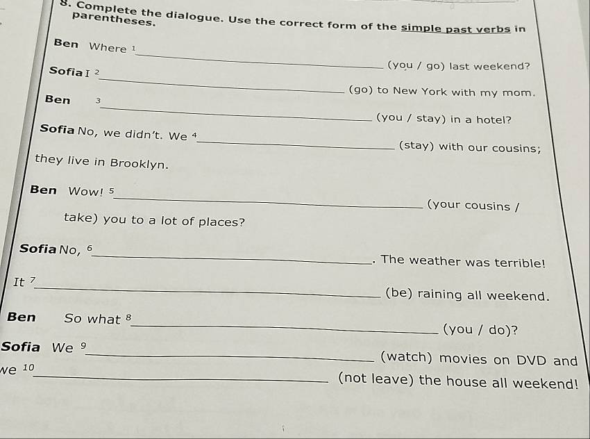 Complete the dialogue. Use the correct form of the simple past verbs in 
parentheses. 
_ 
Ben Where¹ 
(you / go) last weekend? 
_ 
Sofia I^2 
(go) to New York with my mom. 
_ 
Ben 3 
(you / stay) in a hotel? 
Sofia No, we didn’t. We ⁴_ (stay) with our cousins; 
they live in Brooklyn. 
Ben Wow! 5_ (your cousins / 
take) you to a lot of places? 
Sofia No,_ . The weather was terrible! 
It 7_ (be) raining all weekend. 
Ben So what 8_ (you / do)? 
Sofia We 9_ (watch) movies on DVD and 
We 10_ (not leave) the house all weekend!