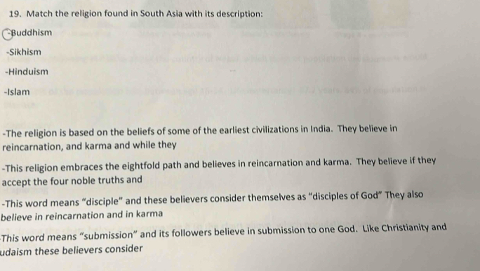 Match the religion found in South Asia with its description: 
Buddhism 
-Sikhism 
-Hinduism 
-Islam 
-The religion is based on the beliefs of some of the earliest civilizations in India. They believe in 
reincarnation, and karma and while they 
-This religion embraces the eightfold path and believes in reincarnation and karma. They believe if they 
accept the four noble truths and 
-This word means “disciple” and these believers consider themselves as “disciples of God” They also 
believe in reincarnation and in karma 
This word means “submission” and its followers believe in submission to one God. Like Christianity and 
udaism these believers consider