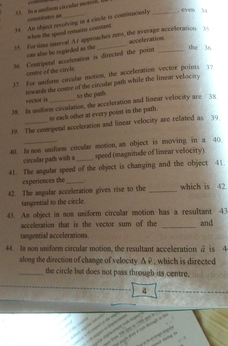 In a uniform circular motion, II 
constitutes an . 
34. An object revolving in a circle is continuously _, even 34 
when the speed remains constant. 
35. For time interval Δ approaches zero, the average acceleration 3 < 
can also be regarded as the acceleration. 
36. Centripetal acceleration is directed the point_ 
the  36
centre of the circle. 
37. For uniform circular motion, the acceleration vector points 37. 
towards the centre of the circular path while the linear velocity 
vector is to the path. 
38. In uniform circulation, the acceleration and linear velocity are 38
to each other at every point in the path. 
39. The centripetal acceleration and linear velocity are related as 39. 
40. In non uniform circular motion, an object is moving in a 40. 
circular path with a _speed (magnitude of linear velocity). 
41. The angular speed of the object is changing and the object 41. 
experiences the_ . 
42. The angular acceleration gives rise to the _which is 42. 
tangential to the circle. 
43. An object in non uniform circular motion has a resultant 43 
acceleration that is the vector sum of the _and 
tangential accelerations. 
44. In non uniform circular motion, the resultant acceleration vector a is 4
along the direction of change of velocity △ overline v , which is directed 
_the circle but does not pass through its centre.
4

definos angular volici 
ses from 500 ipes to 1500 rpes at . 
wion with respect to the as 
lar displaorment with respes 
with respect to displacemes 
st sngle does it turn through in th 
at is its average angule 
red during it
=10