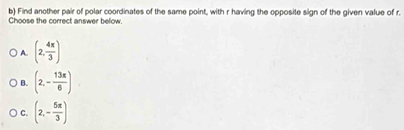 Find another pair of polar coordinates of the same point, with r having the opposite sign of the given value of r.
Choose the correct answer below.
A. (2, 4π /3 )
B. (2,- 13π /6 )
C. (2,- 5π /3 )