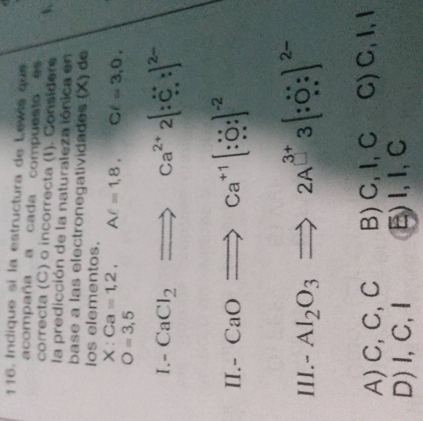 Indique si la estructura de Lewis que
acompaña a cada compuesto es
correcta (C) o incorrecta (I). Considere
la predicción de la naturaleza iónica en
base a las electronegatividades (X) de
los elementos.
X:Ca=1,2,
Aell =1,8, Cell =3,0,
O=3,5
I.-
CaCl_2Rightarrow ca^(2+)2[∵ c]^2-
II.- CaORightarrow ca^(+1)[∵ ]^-2
Al_2O_3Rightarrow 2A^(3+)3[∵ O:]^2-
III~ ^1
A) C,C, C B) C, I, C C) C, I, 1
D)I,C,I E)I, I, C