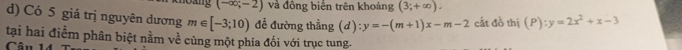 bang (-∈fty ;-2) và đồng biến trên khoảng (3;+∈fty ). 
d) Có 5 giá trị nguyên dương m∈ [-3;10) để đường thằng (d) :y=-(m+1)x-m-2 cắt đồ thị (P):y=2x^2+x-3
tại hai điểm phân biệt nằm về cùng một phía đối với trục tung. 
Câu 1