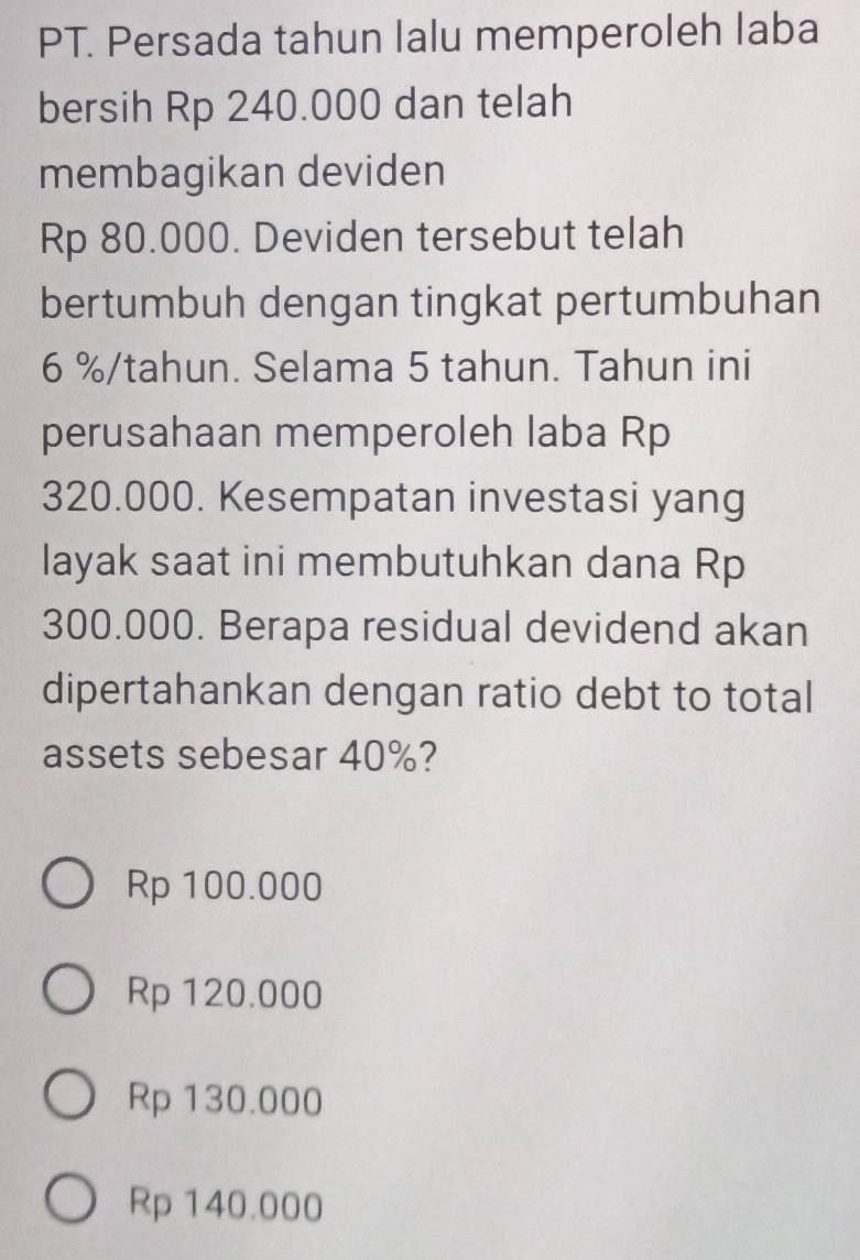 PT. Persada tahun lalu memperoleh laba
bersih Rp 240.000 dan telah
membagikan deviden
Rp 80.000. Deviden tersebut telah
bertumbuh dengan tingkat pertumbuhan
6 % /tahun. Selama 5 tahun. Tahun ini
perusahaan memperoleh laba Rp
320.000. Kesempatan investasi yang
layak saat ini membutuhkan dana Rp
300.000. Berapa residual devidend akan
dipertahankan dengan ratio debt to total
assets sebesar 40%?
Rp 100.000
Rp 120.000
Rp 130.000
Rp 140.000