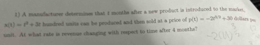 A manufacturer determines that 1 months after a new product is introduced to the market.
x(t)=t^2+3t hundred units can be produced and then sold at a price of p(t)=-2t^(3/2)+30 dollars per 
unit. At what rate is revenue changing with respect to time after 4 months?