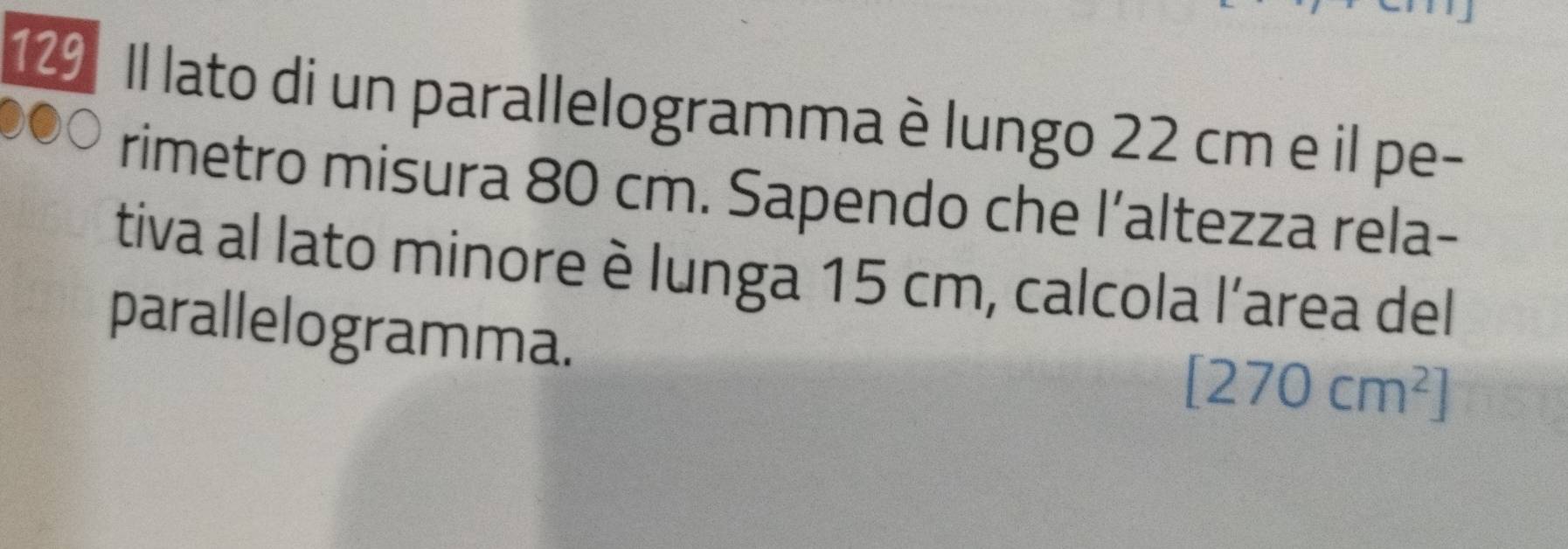 129 Il lato di un parallelogramma è lungo 22 cm e il pe- 
rimetro misura 80 cm. Sapendo che l’altezza rela- 
tiva al lato minore è lunga 15 cm, calcola l’area del 
parallelogramma.
[270cm^2]