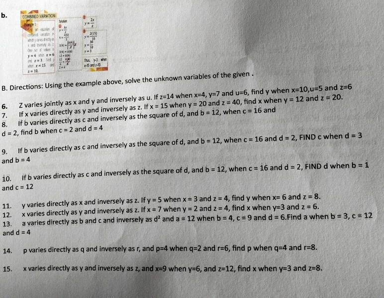 COMBINED VARIATION
Solutam y= 2x/z 
unde ! C 1 / frac 6 9=312 y5= 12/5  y= 2(15)/10 
cmnd w aroh in
which c eries directy an t= 4(1)/3 
i and ivendy is t 
One set of volues i s(t)=| 2(e)/2 |s y= 30/10 
J(t)=4(s) y=3
y=4 x=6 12* 100
[hs,j]te
 |x|z=3 Red  12/4 = 100/6  x>15and1-10
x=x=15 2=4
z=10.
B. Directions: Using the example above, solve the unknown variables of the given .
6. Z varies jointly as x and y and inversely as u. If z=14 when x=4,y=7 and u=6 , find y when x=10,u=5 and z=6
7. If x varies directly as y and inversely as z. If x=15 when y=20 and z=40 , find x when y=12 and z=20.
8. If b varies directly as c and inversely as the square of d, and b=12 , when c=16 and
d=2 , find b when c=2 and d=4
9. If b varies directly as c and inversely as the square of d, and b=12 , when c=16 and d=2 , FIND c when d=3
and b=4
10. If b varies directly as c and inversely as the square of d, and b=12 , when c=16 and d=2 , FIND d when b=1
and c=12
11. y varies directly as x and inversely as z. If y=5 when x=3 and z=4 , find y when x=6 and z=8.
12. x varies directly as y and inversely as z. If x=7 when y=2 and z=4 , find x when y=3 and z=6.
13. a varies directly as b and c and inversely as d^2 and a=12 when b=4,c=9 and d=6.Find a when
and d=4 b=3,c=12
14. p varies directly as q and inversely as r, and p=4 when q=2 and r=6 , find p when q=4 and r=8.
15. x varies directly as y and inversely as z, and x=9 when y=6 and z=12 , find x when y=3 and z=8.