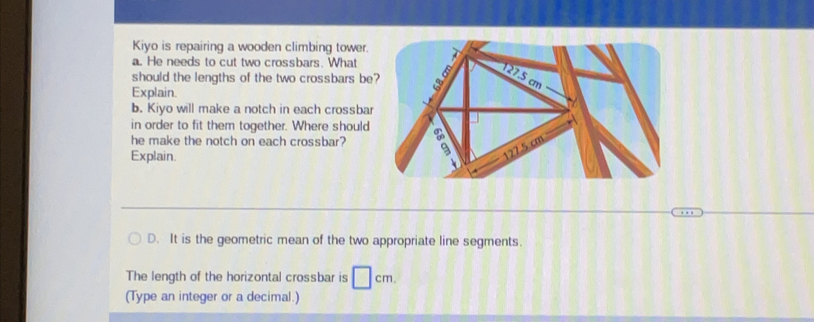 Kiyo is repairing a wooden climbing tower. 
a. He needs to cut two crossbars. What 
should the lengths of the two crossbars be 
Explain. 
b. Kiyo will make a notch in each crossbar 
in order to fit them together. Where should 
he make the notch on each crossbar? 
Explain. 
D. It is the geometric mean of the two appropriate line segments. 
The length of the horizontal crossbar is □ cm. 
(Type an integer or a decimal.)