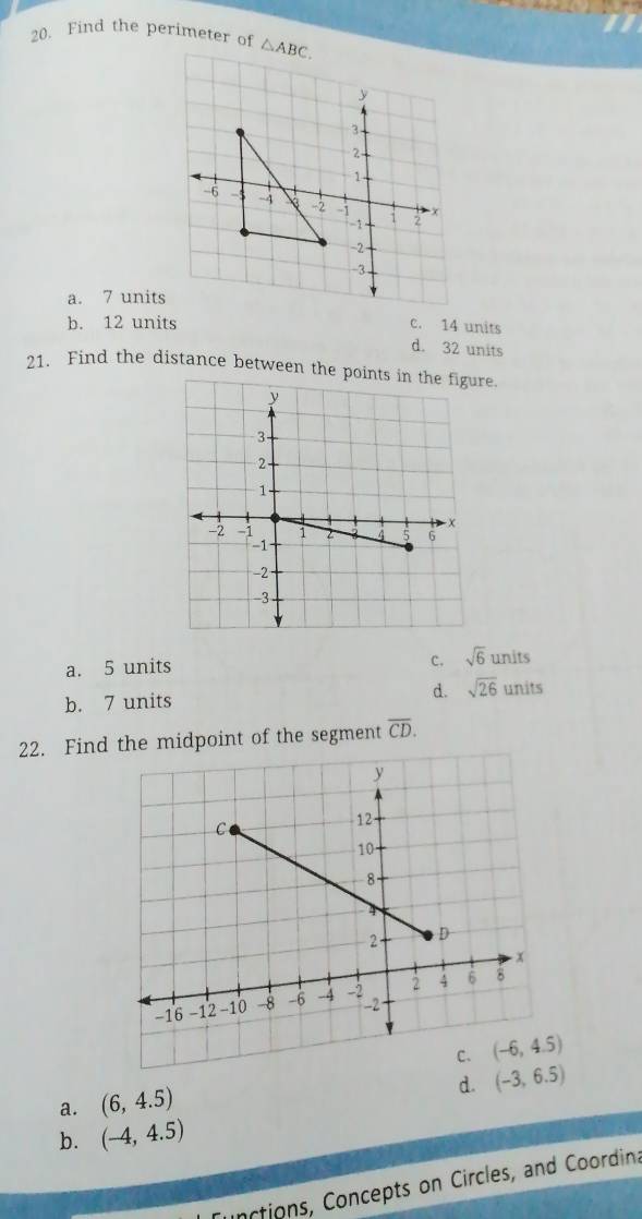 Find the perimeter of
a. 7 units
b. 12 units c. 14 units
d. 32 units
21. Find the distance between the poinre.
c.
a. 5 units sqrt(6)units
b. 7 units
d. sqrt(26) units
22. Finde midpoint of the segment overline CD.
d. (-3,6.5)
a. (6,4.5)
b. (-4,4.5)
nctions, Concepts on Circles, and Coordina