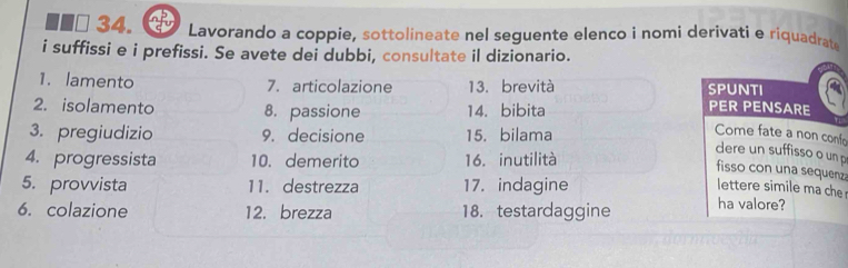 Lavorando a coppie, sottolineate nel seguente elenço i nomi derivati e riquadrate 
i suffissi e i prefissi. Se avete dei dubbi, consultate il dizionario. 
1. lamento 7. articolazione 13. brevità SP UNTI 
2. isolamento 8. passione 14. bibita 
PER PENSARE 
3. pregiudizio 9. decisione 15. bilama 
Come fate a non confo 
dere un suffisso o un p 
4. progressista 10. demerito 16. inutilità 
fisso con una sequenza 
5. provvista 11. destrezza 17. indagine lettere simile ma che 
6. colazione 12. brezza 18. testardaggine ha valore?