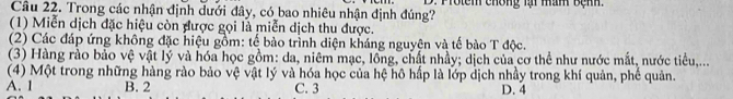 Trong các nhận định dưới đây, có bao nhiêu nhận định đúng? . Protem chông lại mam bệnh.
(1) Miễn dịch đặc hiệu còn được gọi là miễn dịch thu được.
(2) Các đáp ứng không đặc hiệu gồm: tế bào trình diện kháng nguyện và tế bảo T độc.
(3) Hàng rào bảo vệ vật lý và hóa học gồm: da, niêm mạc, lồng, chất nhảy; dịch của cơ thể như nước mắt, nước tiểu,...
(4) Một trong những hàng rào bảo vệ vật lý và hóa học của hệ hô hấp là lớp dịch nhảy trong khí quản, phế quản.
A. 1 B. 2 C. 3 D. 4