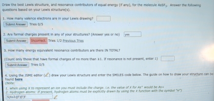 Draw the best Lewis structure, and resonance contributors of equal energy (if any), for the molecule AsSF_3. Answer the following 
questions based on your Lewis structure(s). 
1. How many valence electrons are in your Lewis drawing? □ 
Submit Anewer Tries 0/5
2. Are formal charges present in any of your structures? (Answer yes or no) yes 
Submit Answer Incorrect. Tries 1/2 Previous Tries 
3. How many energy equivalent resonance contributors are there IN TOTAL? 
(Count only those that have formal charges of no more than ±1. If resonance is not present, enter 1) □ 
Submit Arewel Tries 0/5
4. Using the JSME editor ( ) draw your Lewis structure and enter the SMELES code below. The guide on how to draw your structure can be 
found here (Note: 
1. when using X to represent an ion you must include the charge. Le, the value of X for As°
2. Hydrogen atoms: If present, hydrogen atoms must be explicitly drawn by using the X function with the symbol "H") Wrould be As+
S[As3-[j(F](F)F