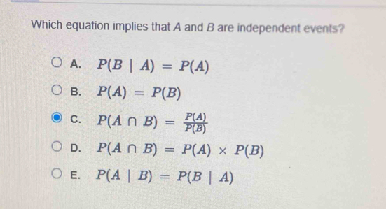 Which equation implies that A and B are independent events?
A. P(B|A)=P(A)
B. P(A)=P(B)
C. P(A∩ B)= P(A)/P(B) 
D. P(A∩ B)=P(A)* P(B)
E. P(A|B)=P(B|A)