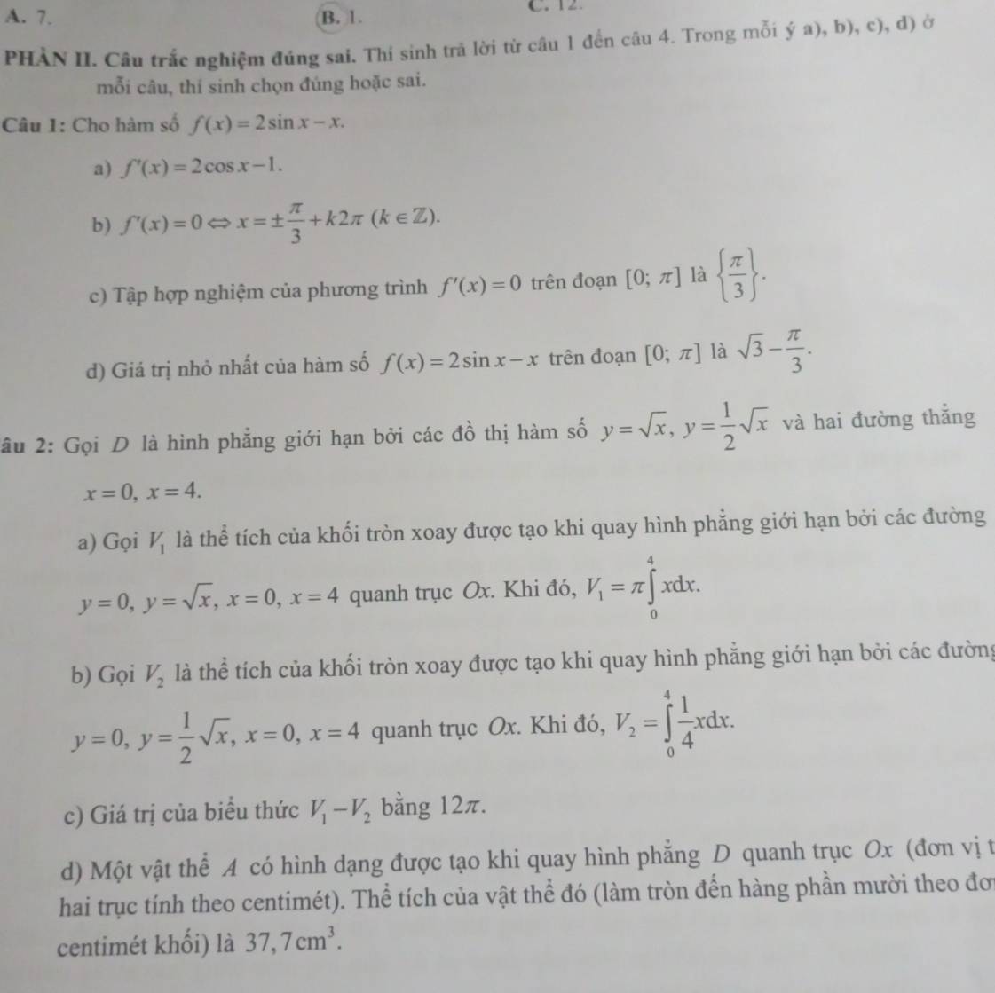 A. 7. B. 1. C. 12.
PHÀN II. Câu trắc nghiệm đúng sai. Thí sinh trà lời từ câu 1 đến câu 4. Trong mỗi ý a), b), c), d) ở
mỗi câu, thí sinh chọn đúng hoặc sai.
Câu 1: Cho hàm số f(x)=2sin x-x.
a) f'(x)=2cos x-1.
b) f'(x)=0 x=±  π /3 +k2π (k∈ Z).
c) Tập hợp nghiệm của phương trình f'(x)=0 trên đoạn [0;π ] là   π /3  .
d) Giá trị nhỏ nhất của hàm số f(x)=2sin x-x trên đoạn [0;π ] là sqrt(3)- π /3 .
âu 2: Gọi D là hình phẳng giới hạn bởi các đồ thị hàm số y=sqrt(x),y= 1/2 sqrt(x) và hai đường thắng
x=0,x=4.
a) Gọi V_1 là thể tích của khối tròn xoay được tạo khi quay hình phẳng giới hạn bởi các đường
y=0,y=sqrt(x),x=0,x=4 quanh trục Ox. Khi đó, V_1=π ∈tlimits _0^(4xdx.
b) Gọi V_2) là thể tích của khối tròn xoay được tạo khi quay hình phẳng giới hạn bởi các đường
y=0,y= 1/2 sqrt(x),x=0,x=4 quanh trục Ox. Khi đó, V_2=∈tlimits _0^(4frac 1)4xdx.
c) Giá trị của biểu thức V_1-V_2 bằng 12π.
d) Một vật thể A có hình dạng được tạo khi quay hình phăng D quanh trục Ox (đơn vị t
hai trục tính theo centimét). Thể tích của vật thể đó (làm tròn đến hàng phần mười theo đơ
centimét khối) là 37,7cm^3.