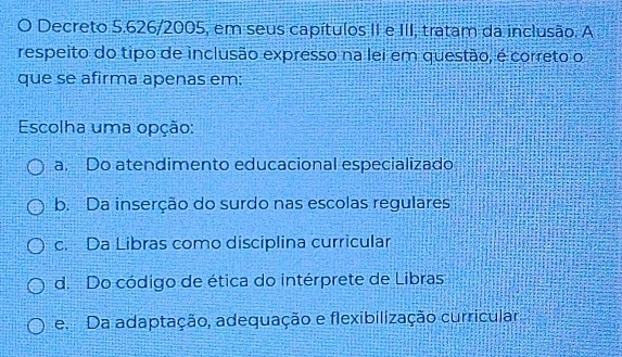 Decreto 5.626/2005, em seus capítulos II e III, tratam da inclusão. A
respeito do tipo de inclusão expresso na lei em questão, é correto o
que se afirma apenas em:
Escolha uma opção:
a. Do atendimento educacional especializado
b. Da inserção do surdo nas escolas regulares
c. Da Libras como disciplina curricular
d. Do código de ética do intérprete de Libras
e. Da adaptação, adequação e flexibilização curricular