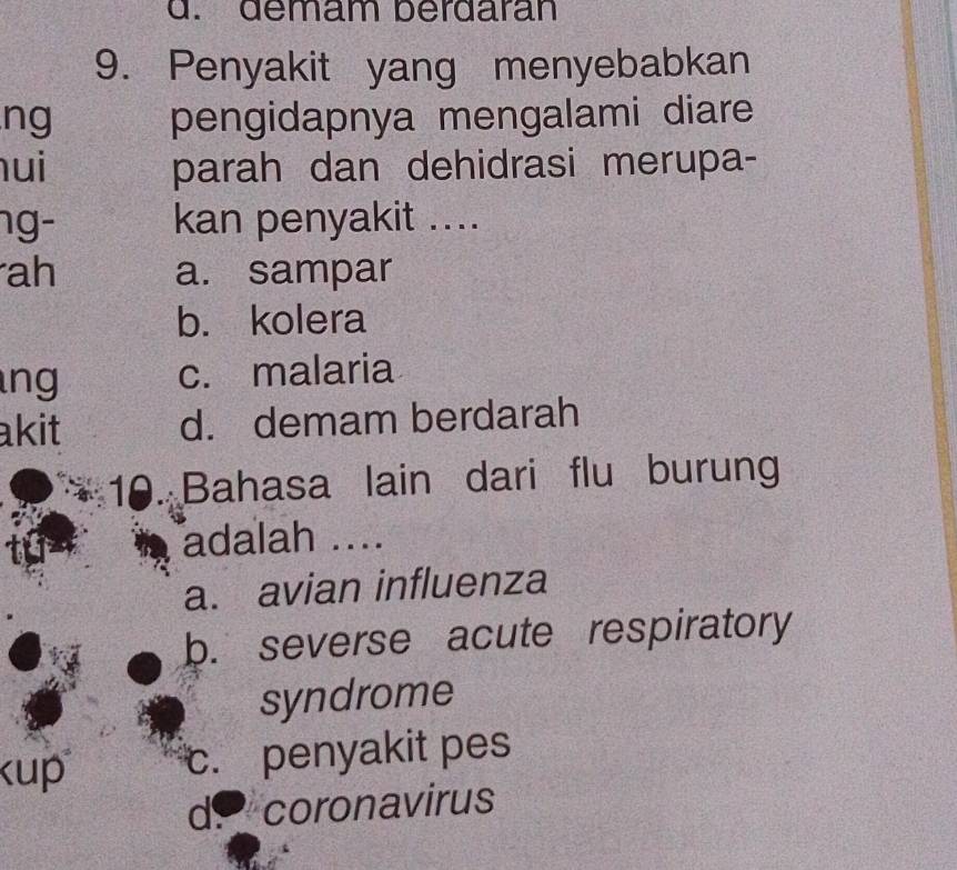 démäm berdaran
9. Penyakit yang menyebabkan
ng pengidapnya mengalami diare
ui parah dan dehidrasi merupa-
ng- kan penyakit ....
ah a. sampar
b. kolera
ng c. malaria
akit d. demam berdarah
10. Bahasa lain dari flu burung
adalah ....
a. avian influenza
b. severse acute respiratory
syndrome
c. penyakit pes
d. coronavirus