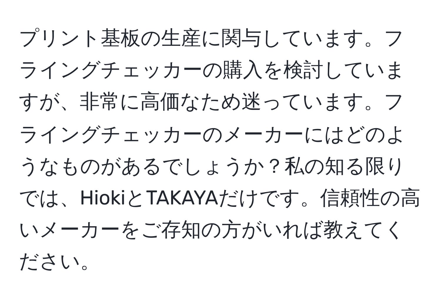 プリント基板の生産に関与しています。フライングチェッカーの購入を検討していますが、非常に高価なため迷っています。フライングチェッカーのメーカーにはどのようなものがあるでしょうか？私の知る限りでは、HiokiとTAKAYAだけです。信頼性の高いメーカーをご存知の方がいれば教えてください。