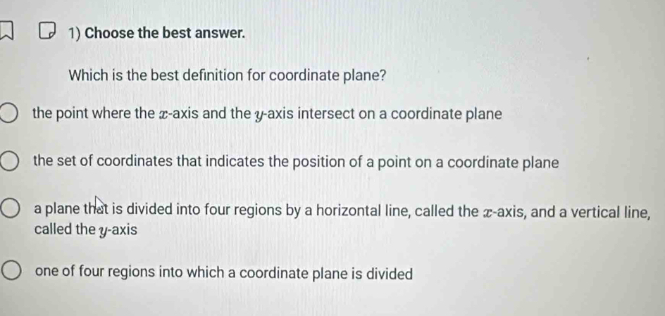 Choose the best answer.
Which is the best definition for coordinate plane?
the point where the æ -axis and the y-axis intersect on a coordinate plane
the set of coordinates that indicates the position of a point on a coordinate plane
a plane that is divided into four regions by a horizontal line, called the æ -axis, and a vertical line,
called the y-axis
one of four regions into which a coordinate plane is divided