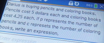 DEG 
Darius is buying pencils and coloring books. 
Pencils cost 5 dollars each and coloring books 
cost 4.25 each. If p represents the number of 
pencils and c represets the number of coloring 
books, write an expression. 
Enter expression