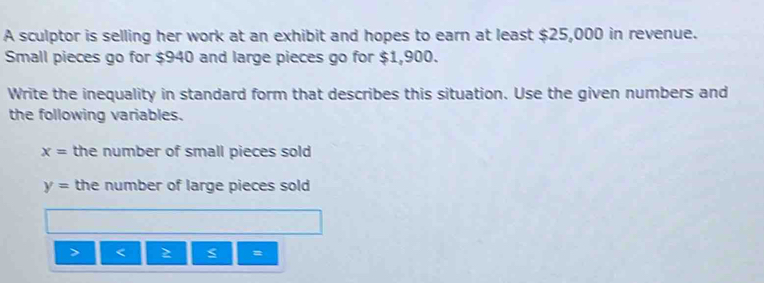 A sculptor is selling her work at an exhibit and hopes to earn at least $25,000 in revenue. 
Small pieces go for $940 and large pieces go for $1,900. 
Write the inequality in standard form that describes this situation. Use the given numbers and 
the following variables.
x= the number of small pieces sold
y= the number of large pieces sold
2 =