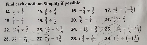 Find each quotient. Simplify if possible. 
14.  1/2 /  1/3  15.  5/8 /  3/4  16. - 3/4 /  1/3  17.  11/12 / (- 7/8 )
18.  3/4 /  8/9  19.  3/4 /  1/2  20.  2t/5 /  2/5  21.  1/x /  3/x 
22. 12 2/3 /  3/4  23. 1 3/8 / 2 1/16  24. -1 7/9 /  8/9  25. -3 2/3 / (-2 4/9 )
26. 3 1/2 /  4/21  27. 7 2/3 / 1 5/6  28. 6 3/4 /  9/10  29. 1 4/5 / (-1 1/2 )