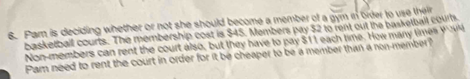 Parn is deciding whether or not she should become a member of a gym in order to use their 
basketball courts. The membership cost is $45. Members pay $2 to rent out the basketball courts 
Non-members can rent the court also, but they have to pay $11 each time. How many times y u 
Pam need to rent the court in order for it be cheaper to be a member than a non-member?