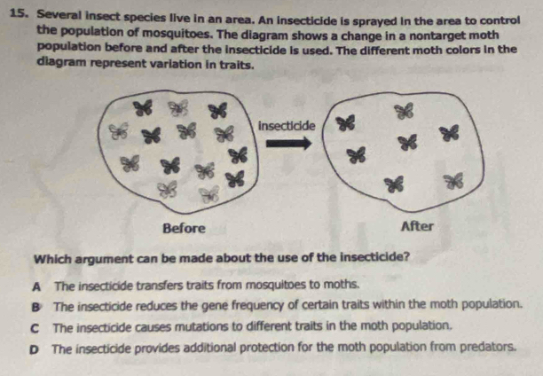 Several insect species live in an area. An insecticide is sprayed in the area to control
the population of mosquitoes. The diagram shows a change in a nontarget moth
population before and after the insecticide is used. The different moth colors in the
diagram represent variation in traits.
Which argument can be made about the use of the insecticide?
A The insecticide transfers traits from mosquitoes to moths.
B The insecticide reduces the gene frequency of certain traits within the moth population.
C The insecticide causes mutations to different traits in the moth population.
D The insecticide provides additional protection for the moth population from predators.