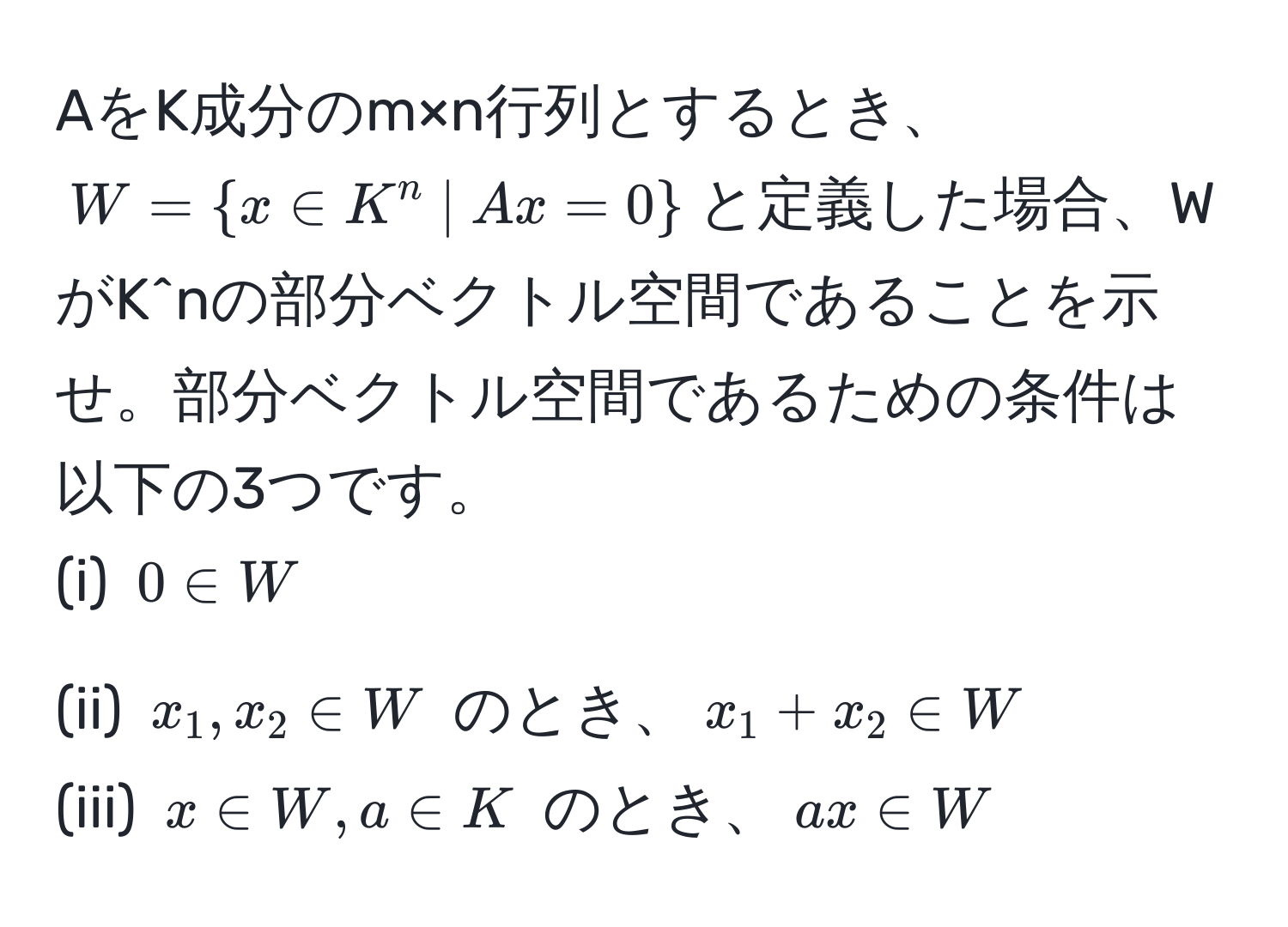 AをK成分のm×n行列とするとき、$W=x∈ K^(n  |  Ax=0)$と定義した場合、WがK^nの部分ベクトル空間であることを示せ。部分ベクトル空間であるための条件は以下の3つです。  
(i) $0 ∈ W$  
(ii) $x_1, x_2 ∈ W$ のとき、$x_1+x_2 ∈ W$  
(iii) $x ∈ W, a ∈ K$ のとき、$ax ∈ W$